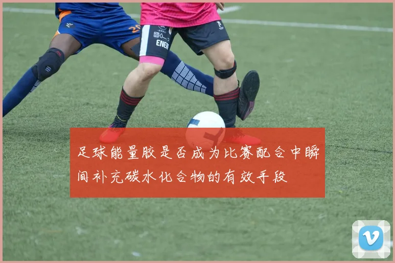 足球能量胶是否成为比赛配合中瞬间补充碳水化合物的有效手段